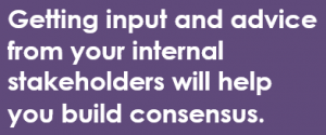 Getting input and advice from your internal stakeholders will help you build consensus.