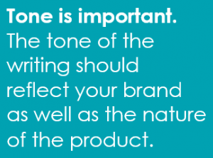 Tone is important. The tone of the writing should reflect your brand as well as the nature of the product.